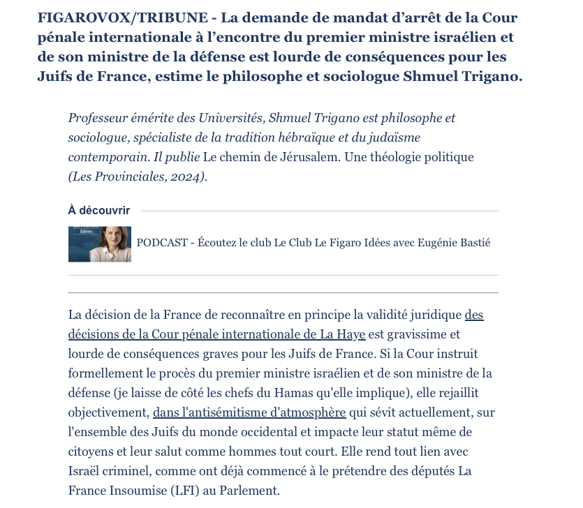 FIGAROVOX/TRIBUNE - La demande de mandat d’arrêt de la Cour pénale internationale à l’encontre du premier ministre israélien et de son ministre de la défense est lourde de conséquences pour les Juifs de France, estime le philosophe et sociologue Shmuel Trigano. Professeur émérite des Universités, Shmuel Trigano est philosophe et sociologue, spécialiste de la tradition hébraïque et du judaïsme contemporain. Il publie Le chemin de Jérusalem. Une théologie politique (Les provinciales, 2024). La décision de la France de reconnaître en principe la validité juridique des décisions de la Cour pénale internationale de La Haye est gravissime et lourde de conséquences graves pour les Juifs de France. Si la Cour instruit formellement le procès du premier ministre israélien et de son ministre de la défense (je laisse de côté les chefs du Hamas qu'elle implique), elle rejaillit objectivement, dans l'antisémitisme d'atmosphère qui sévit actuellement, sur l'ensemble des Juifs du monde occidental et impacte leur statut même de citoyens et leur salut comme hommes tout court. Elle rend tout lien avec Israël criminel, comme ont déjà commencé à le prétendre des députés La France Insoumise (LFI) au Parlement.