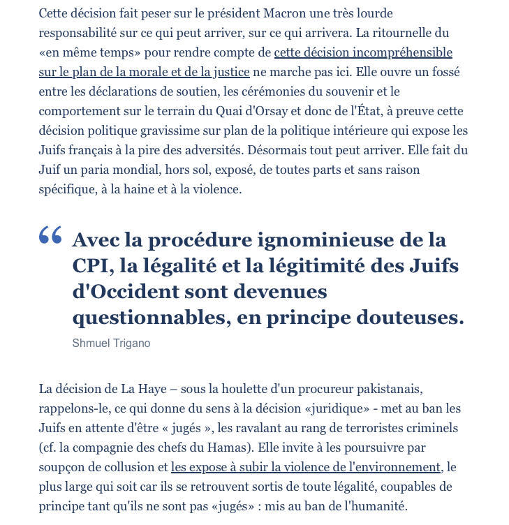 Cette décision fait peser sur le président Macron une très lourde responsabilité sur ce qui peut arriver, sur ce qui arrivera. La ritournelle du «en même temps» pour rendre compte de cette décision incompréhensible sur le plan de la morale et de la justice ne marche pas ici. Elle ouvre un fossé entre les déclarations de soutien, les cérémonies du souvenir et le comportement sur le terrain du Quai d'Orsay et donc de l'État, à preuve cette décision politique gravissime sur plan de la politique intérieure qui expose les Juifs français à la pire des adversités. Désormais tout peut arriver. Elle fait du Juif un paria mondial, hors sol, exposé, de toutes parts et sans raison spécifique, à la haine et à la violence. La décision de La Haye – sous la houlette d'un procureur pakistanais, rappelons-le, ce qui donne du sens à la décision «juridique» - met au ban les Juifs en attente d'être « jugés », les ravalant au rang de terroristes criminels (cf. la compagnie des chefs du Hamas). Elle invite à les poursuivre par soupçon de collusion et les expose à subir la violence de l'environnement, le plus large qui soit car ils se retrouvent sortis de toute légalité, coupables de principe tant qu'ils ne sont pas «jugés» : mis au ban de l'humanité.