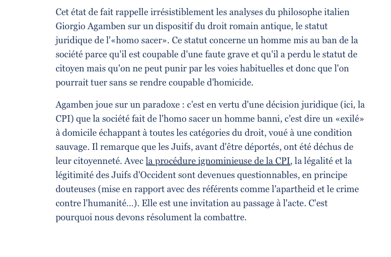 Cet état de fait rappelle irrésistiblement les analyses du philosophe italien Giorgio Agamben sur un dispositif du droit romain antique, le statut juridique de l'«homo sacer». Ce statut concerne un homme mis au ban de la société parce qu'il est coupable d'une faute grave et qu'il a perdu le statut de citoyen mais qu'on ne peut punir par les voies habituelles et donc que l'on pourrait tuer sans se rendre coupable d'homicide. Agamben joue sur un paradoxe : c'est en vertu d'une décision juridique (ici, la CPI) que la société fait de l'homo sacer un homme banni, c'est dire un «exilé» à domicile échappant à toutes les catégories du droit, voué à une condition sauvage. Il remarque que les Juifs, avant d'être déportés, ont été déchus de leur citoyenneté. Avec la procédure ignominieuse de la CPI, la légalité et la légitimité des Juifs d'Occident sont devenues questionnables, en principe douteuses (mise en rapport avec des référents comme l'apartheid et le crime contre l'humanité…). Elle est une invitation au passage à l'acte. C'est pourquoi nous devons résolument la combattre.